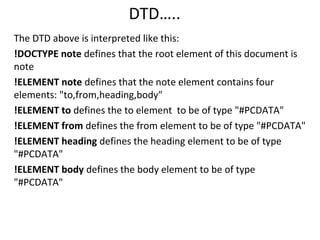 DTD…..
The DTD above is interpreted like this:
!DOCTYPE note defines that the root element of this document is
note
!ELEMENT note defines that the note element contains four
elements: "to,from,heading,body"
!ELEMENT to defines the to element to be of type "#PCDATA"
!ELEMENT from defines the from element to be of type "#PCDATA"
!ELEMENT heading defines the heading element to be of type
"#PCDATA"
!ELEMENT body defines the body element to be of type
"#PCDATA"
 