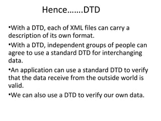 Hence…….DTD
•With a DTD, each of XML files can carry a
description of its own format.
•With a DTD, independent groups of people can
agree to use a standard DTD for interchanging
data.
•An application can use a standard DTD to verify
that the data receive from the outside world is
valid.
•We can also use a DTD to verify our own data.
 