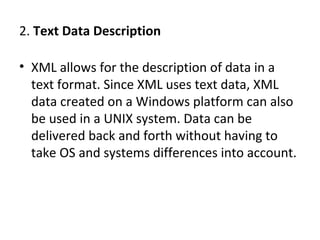 2. Text Data Description
• XML allows for the description of data in a
text format. Since XML uses text data, XML
data created on a Windows platform can also
be used in a UNIX system. Data can be
delivered back and forth without having to
take OS and systems differences into account.
 