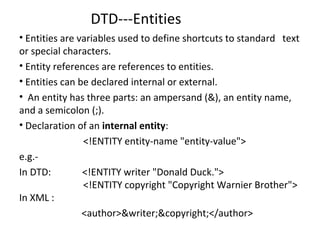 DTD---Entities
• Entities are variables used to define shortcuts to standard text
or special characters.
• Entity references are references to entities.
• Entities can be declared internal or external.
• An entity has three parts: an ampersand (&), an entity name,
and a semicolon (;).
• Declaration of an internal entity:
<!ENTITY entity-name "entity-value">
e.g.-
In DTD: <!ENTITY writer "Donald Duck.">
<!ENTITY copyright "Copyright Warnier Brother">
In XML :
<author>&writer;&copyright;</author>
 