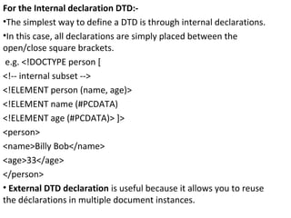 For the Internal declaration DTD:-
•The simplest way to define a DTD is through internal declarations.
•In this case, all declarations are simply placed between the
open/close square brackets.
e.g. <!DOCTYPE person [
<!-- internal subset -->
<!ELEMENT person (name, age)>
<!ELEMENT name (#PCDATA)
<!ELEMENT age (#PCDATA)> ]>
<person>
<name>Billy Bob</name>
<age>33</age>
</person>
• External DTD declaration is useful because it allows you to reuse
the déclarations in multiple document instances.
 
