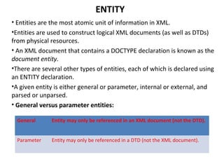 ENTITY
• Entities are the most atomic unit of information in XML.
•Entities are used to construct logical XML documents (as well as DTDs)
from physical resources.
• An XML document that contains a DOCTYPE declaration is known as the
document entity.
•There are several other types of entities, each of which is declared using
an ENTITY declaration.
•A given entity is either general or parameter, internal or external, and
parsed or unparsed.
• General versus parameter entities:
General Entity may only be referenced in an XML document (not the DTD).
Parameter Entity may only be referenced in a DTD (not the XML document).
 