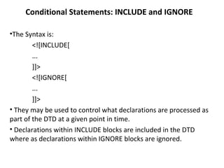 Conditional Statements: INCLUDE and IGNORE
•The Syntax is:
<![INCLUDE[
...
]]>
<![IGNORE[
...
]]>
• They may be used to control what declarations are processed as
part of the DTD at a given point in time.
• Declarations within INCLUDE blocks are included in the DTD
where as declarations within IGNORE blocks are ignored.
 