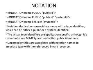 NOTATION
• <!NOTATION name PUBLIC "publicId">
• <!NOTATION name PUBLIC "publicId" "systemId">
• <!NOTATION name SYSTEM "systemId">
• Notation declarations associate a name with a type identifier,
which can be either a public or a system identifier.
• The actual type identifiers are application specific, although it’s
common to see MIME types used within public identifiers.
• Unparsed entities are associated with notation names to
associate type with the referenced binary resource.
 