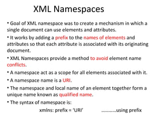 XML Namespaces
• Goal of XML namespace was to create a mechanism in which a
single document can use elements and attributes.
• It works by adding a prefix to the names of elements and
attributes so that each attribute is associated with its originating
document.
• XML Namespaces provide a method to avoid element name
conflicts.
• A namespace act as a scope for all elements associated with it.
• A namespace name is a URI.
• The namespace and local name of an element together form a
unique name known as qualified name.
• The syntax of namespace is:
xmlns: prefix = ‘URI’ …………using prefix
 