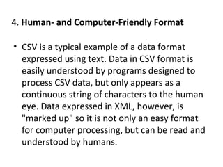 4. Human- and Computer-Friendly Format
• CSV is a typical example of a data format
expressed using text. Data in CSV format is
easily understood by programs designed to
process CSV data, but only appears as a
continuous string of characters to the human
eye. Data expressed in XML, however, is
"marked up" so it is not only an easy format
for computer processing, but can be read and
understood by humans.
 