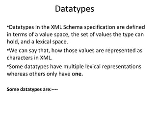 Datatypes
•Datatypes in the XML Schema specification are defined
in terms of a value space, the set of values the type can
hold, and a lexical space.
•We can say that, how those values are represented as
characters in XML.
•Some datatypes have multiple lexical representations
whereas others only have one.
Some datatypes are:----
 