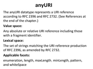 anyURI
The anyURI datatype represents a URI reference
according to RFC 2396 and RFC 2732. (See References at
the end of the chapter.)
Value space:
Any absolute or relative URI reference including those
with a fragment identifier.
Lexical space:
The set of strings matching the URI reference production
of RFC 2396, as amended by RFC 2732.
Applicable facets:
enumeration, length, maxLength, minLength, pattern,
and whiteSpace
 