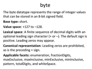 byte
The byte datatype represents the range of integer values
that can be stored in an 8-bit signed field.
Base type: short.
Value space: +127 to –128.
Lexical space: A finite sequence of decimal digits with an
optional leading sign character (+ or –). The default sign is
positive. Leading zeros may appear.
Canonical representation: Leading zeros are prohibited,
as is the preceding + sign.
Applicable facets: enumeration, fractionDigits,
maxExclusive, maxInclusive, minExclusive, minInclusive,
pattern, totalDigits, and whiteSpace.
 