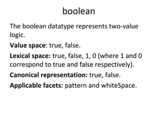 boolean
The boolean datatype represents two-value
logic.
Value space: true, false.
Lexical space: true, false, 1, 0 (where 1 and 0
correspond to true and false respectively).
Canonical representation: true, false.
Applicable facets: pattern and whiteSpace.
 