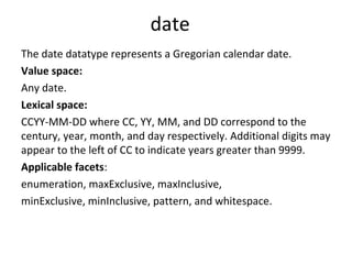 date
The date datatype represents a Gregorian calendar date.
Value space:
Any date.
Lexical space:
CCYY-MM-DD where CC, YY, MM, and DD correspond to the
century, year, month, and day respectively. Additional digits may
appear to the left of CC to indicate years greater than 9999.
Applicable facets:
enumeration, maxExclusive, maxInclusive,
minExclusive, minInclusive, pattern, and whitespace.
 