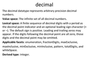 decimal
The decimal datatype represents arbitrary precision decimal
numbers.
Value space: The infinite set of all decimal numbers.
Lexical space: A finite sequence of decimal digits with a period as
the decimal point indicator and an optional leading sign character (+
or –). The default sign is positive. Leading and trailing zeros may
appear. If the digits following the decimal point are all zero, those
digits and the decimal point may be omitted.
Applicable facets: enumeration, fractionDigits, maxExclusive,
maxInclusive, minExclusive, minInclusive, pattern, totalDigits, and
whiteSpace.
Derived type: integer.
 