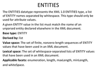ENTITIES
The ENTITIES datatype represents the XML 1.0 ENTITIES type, a list
of ENTITY names separated by whitespace. This type should only be
used for attribute values.
A given ENTITY value in the list must match the name of an
unparsed entity declared elsewhere in the XML document.
Base type: ENTITY
Derived by: list
Value space: The set of finite, nonzero-length sequences of ENTITY
values that have been used in an XML document.
Lexical space: The set of whitespace-separated lists of ENTITY values
that have been used in an XML document.
Applicable facets: enumeration, length, maxLength, minLength,
and whiteSpace.
 