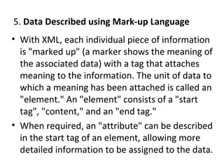 5. Data Described using Mark-up Language
• With XML, each individual piece of information
is "marked up" (a marker shows the meaning of
the associated data) with a tag that attaches
meaning to the information. The unit of data to
which a meaning has been attached is called an
"element." An "element" consists of a "start
tag", "content," and an "end tag."
• When required, an "attribute" can be described
in the start tag of an element, allowing more
detailed information to be assigned to the data.
 