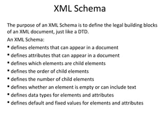 XML Schema
The purpose of an XML Schema is to define the legal building blocks
of an XML document, just like a DTD.
An XML Schema:
 defines elements that can appear in a document
 defines attributes that can appear in a document
 defines which elements are child elements
 defines the order of child elements
 defines the number of child elements
 defines whether an element is empty or can include text
 defines data types for elements and attributes
 defines default and fixed values for elements and attributes
 