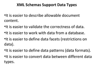 XML Schemas Support Data Types
•It is easier to describe allowable document
content.
•It is easier to validate the correctness of data.
•It is easier to work with data from a database.
•It is easier to define data facets (restrictions on
data).
•It is easier to define data patterns (data formats).
•It is easier to convert data between different data
types.
 