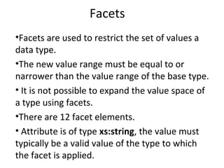 Facets
•Facets are used to restrict the set of values a
data type.
•The new value range must be equal to or
narrower than the value range of the base type.
• It is not possible to expand the value space of
a type using facets.
•There are 12 facet elements.
• Attribute is of type xs:string, the value must
typically be a valid value of the type to which
the facet is applied.
 