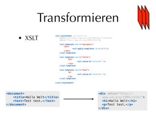 Transformieren
      • XSLT
                          <xsl:stylesheet version="1.0"
                              xmlns:xsl="http://www.w3.org/1999/XSL/Transform"
                              xmlns="http://www.w3.org/1999/xhtml">

                                <xsl:template match="document">
                          !         <div>
                          !         !       <xsl:apply-templates select="*"/>
                          !         </div>
                                </xsl:template>

                                <xsl:template match="title">
                                !       <h1>
                                !           !   <xsl:value-of select="."/>
                                !       </h1>
                                </xsl:template>

                                <xsl:template match="text">
                                !       <p>
                                !           !   <xsl:value-of select="."/>
                                !       </p>
                                </xsl:template>

                          </xsl:stylesheet>




<document>                                                         <div xmlns="http://
!   <title>Hallo Welt</title>                                        www.w3.org/1999/xhtml">
!   <text>Test test.</text>                                          <h1>Hallo Welt</h1>
</document>                                                          <p>Test test.</p>
                                                                   </div>
 