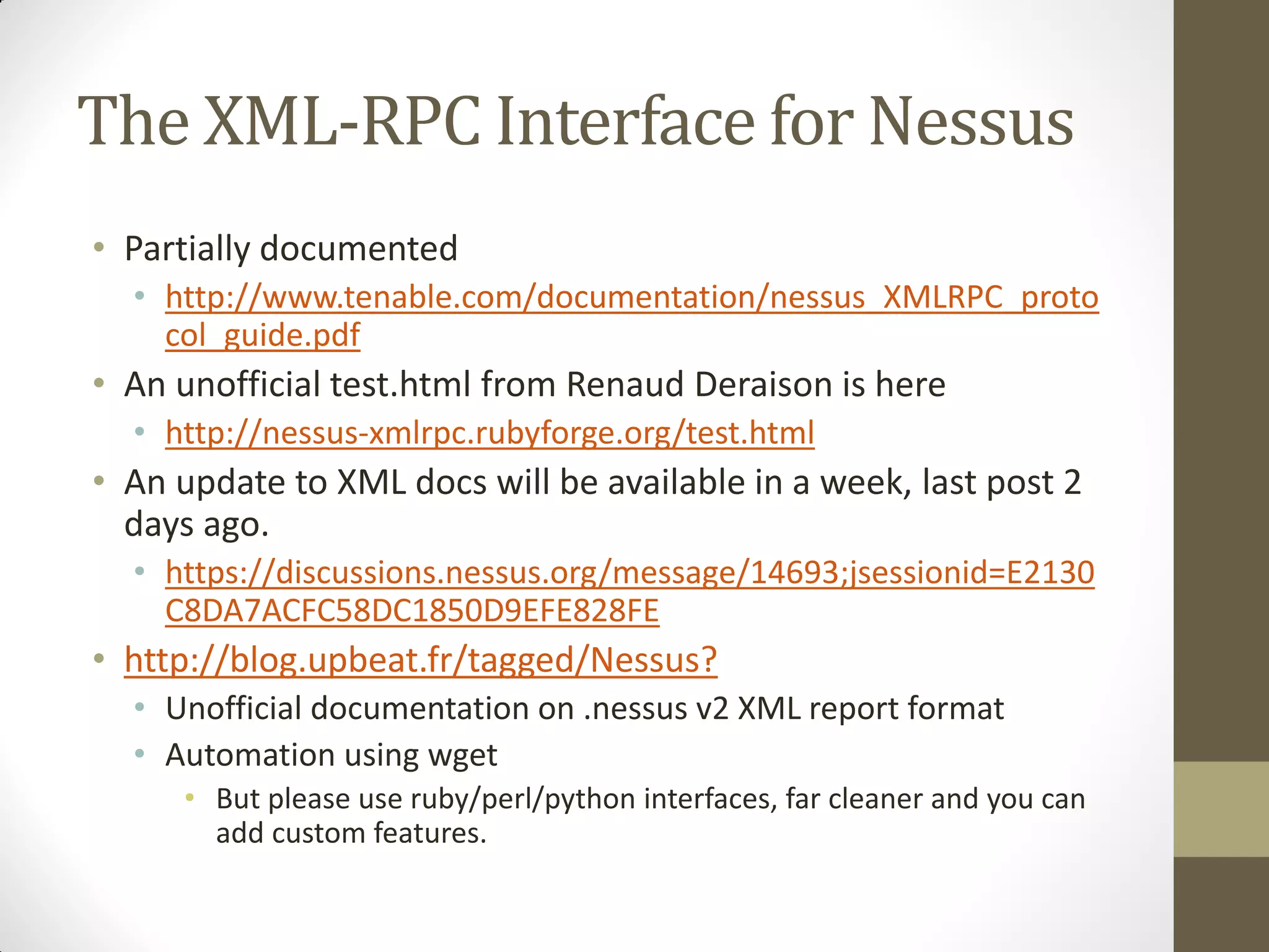 The XML-RPC Interface for Nessus
• Partially documented
  • http://www.tenable.com/documentation/nessus_XMLRPC_proto
    col_guide.pdf
• An unofficial test.html from Renaud Deraison is here
  • http://nessus-xmlrpc.rubyforge.org/test.html
• An update to XML docs will be available in a week, last post 2
  days ago.
  • https://discussions.nessus.org/message/14693;jsessionid=E2130
    C8DA7ACFC58DC1850D9EFE828FE
• http://blog.upbeat.fr/tagged/Nessus?
  • Unofficial documentation on .nessus v2 XML report format
  • Automation using wget
     • But please use ruby/perl/python interfaces, far cleaner and you can
       add custom features.
 