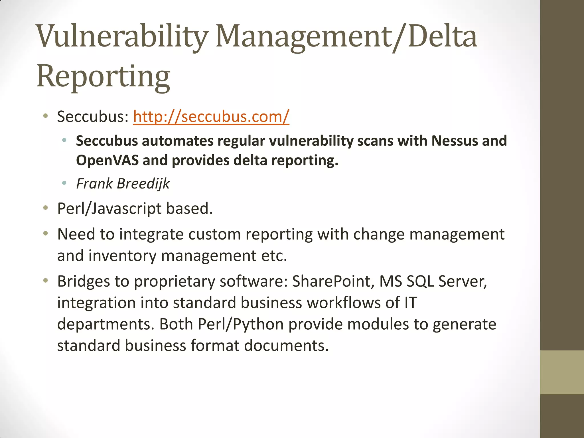 Vulnerability Management/Delta
Reporting
• Seccubus: http://seccubus.com/
  • Seccubus automates regular vulnerability scans with Nessus and
    OpenVAS and provides delta reporting.
  • Frank Breedijk
• Perl/Javascript based.
• Need to integrate custom reporting with change management
  and inventory management etc.
• Bridges to proprietary software: SharePoint, MS SQL Server,
  integration into standard business workflows of IT
  departments. Both Perl/Python provide modules to generate
  standard business format documents.
 