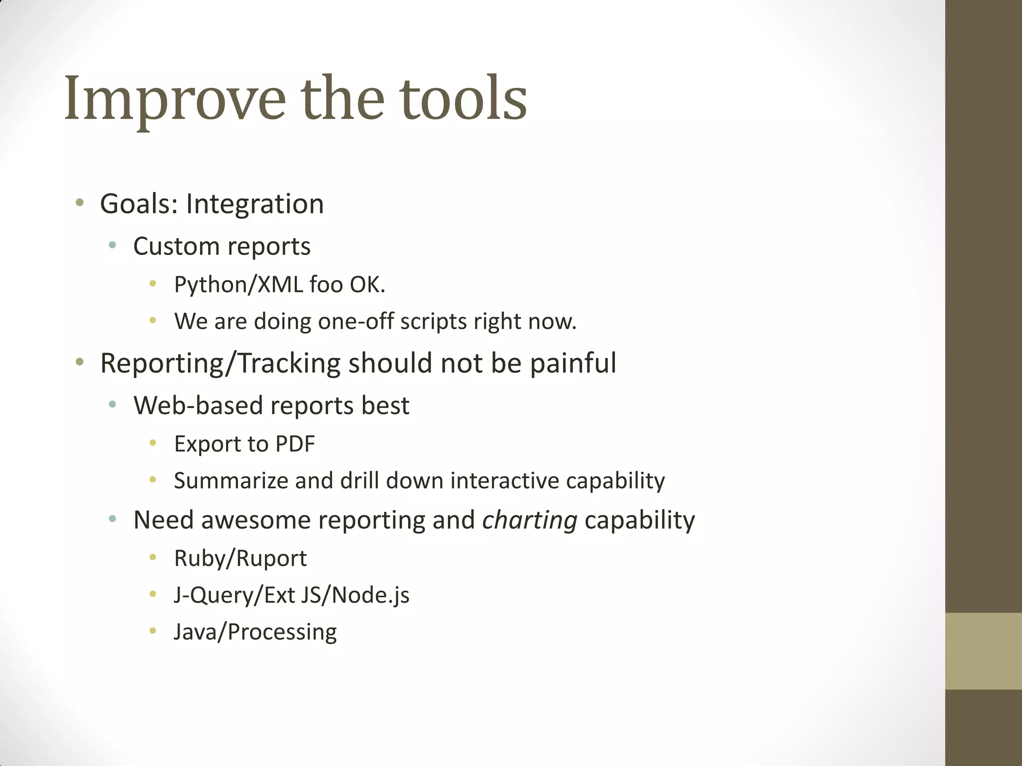 Improve the tools
• Goals: Integration
  • Custom reports
     • Python/XML foo OK.
     • We are doing one-off scripts right now.
• Reporting/Tracking should not be painful
  • Web-based reports best
     • Export to PDF
     • Summarize and drill down interactive capability
  • Need awesome reporting and charting capability
     • Ruby/Ruport
     • J-Query/Ext JS/Node.js
     • Java/Processing
 