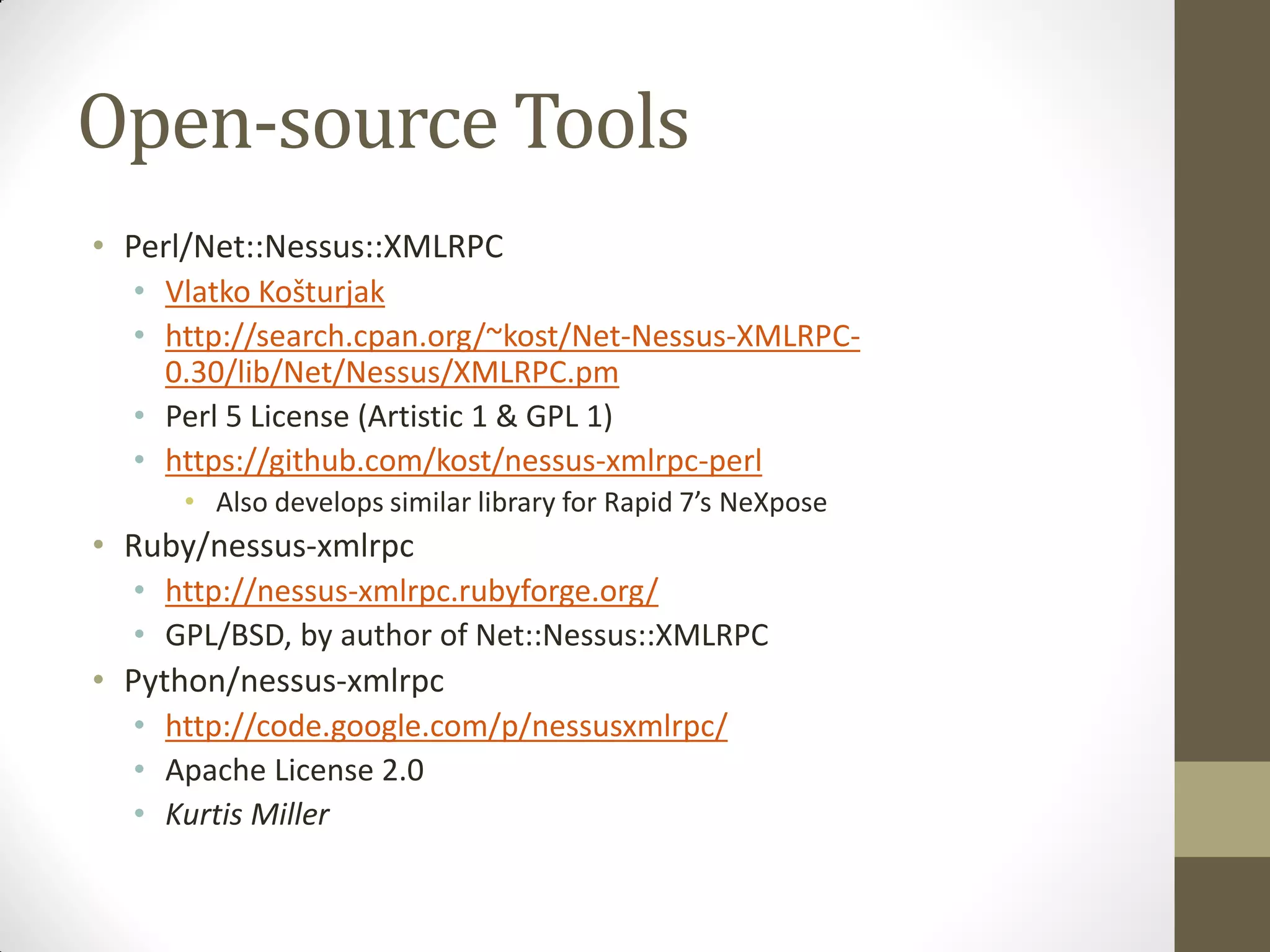 Open-source Tools
• Perl/Net::Nessus::XMLRPC
  • Vlatko Košturjak
  • http://search.cpan.org/~kost/Net-Nessus-XMLRPC-
    0.30/lib/Net/Nessus/XMLRPC.pm
  • Perl 5 License (Artistic 1 & GPL 1)
  • https://github.com/kost/nessus-xmlrpc-perl
     • Also develops similar library for Rapid 7’s NeXpose
• Ruby/nessus-xmlrpc
  • http://nessus-xmlrpc.rubyforge.org/
  • GPL/BSD, by author of Net::Nessus::XMLRPC
• Python/nessus-xmlrpc
  • http://code.google.com/p/nessusxmlrpc/
  • Apache License 2.0
  • Kurtis Miller
 