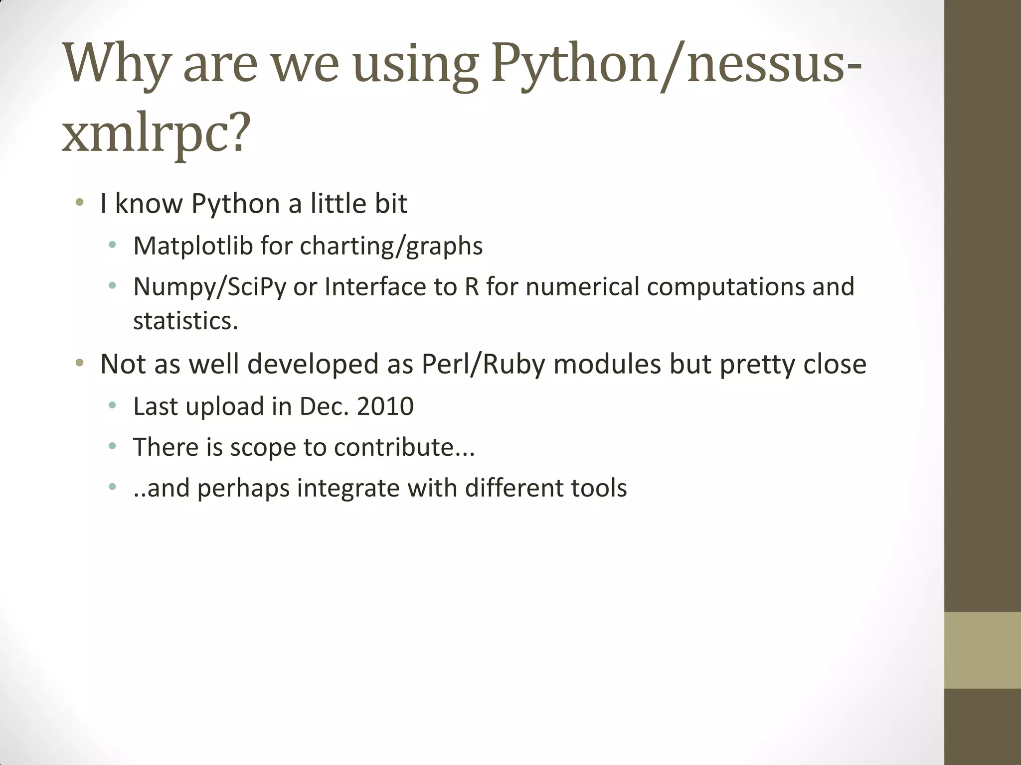 Why are we using Python/nessus-
xmlrpc?
• I know Python a little bit
  • Matplotlib for charting/graphs
  • Numpy/SciPy or Interface to R for numerical computations and
    statistics.
• Not as well developed as Perl/Ruby modules but pretty close
  • Last upload in Dec. 2010
  • There is scope to contribute...
  • ..and perhaps integrate with different tools
 