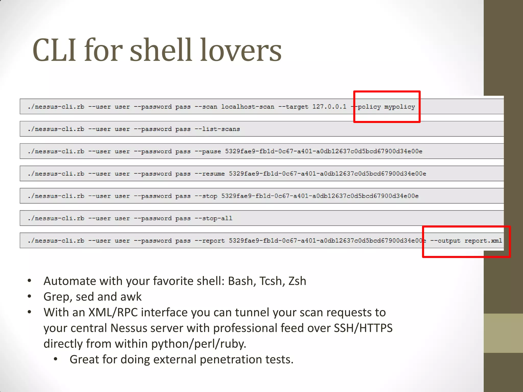 CLI for shell lovers




• Automate with your favorite shell: Bash, Tcsh, Zsh
• Grep, sed and awk
• With an XML/RPC interface you can tunnel your scan requests to
  your central Nessus server with professional feed over SSH/HTTPS
  directly from within python/perl/ruby.
    • Great for doing external penetration tests.
 