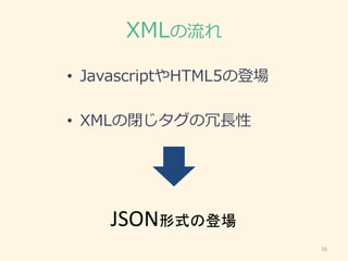XMLの流れ
• JavascriptやHTML5の登場
• XMLの閉じタグの冗長性
16
JSON形式の登場
 