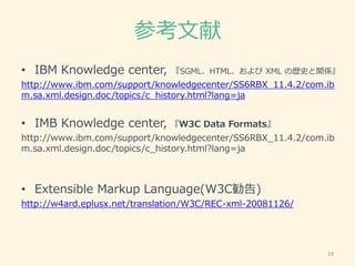 参考文献
• IBM Knowledge center, 『SGML、HTML、および XML の歴史と関係』
http://www.ibm.com/support/knowledgecenter/SS6RBX_11.4.2/com.ib
m.sa.xml.design.doc/topics/c_history.html?lang=ja
• IMB Knowledge center, 『W3C Data Formats』
http://www.ibm.com/support/knowledgecenter/SS6RBX_11.4.2/com.ib
m.sa.xml.design.doc/topics/c_history.html?lang=ja
• Extensible Markup Language(W3C勧告)
http://w4ard.eplusx.net/translation/W3C/REC-xml-20081126/
19
 