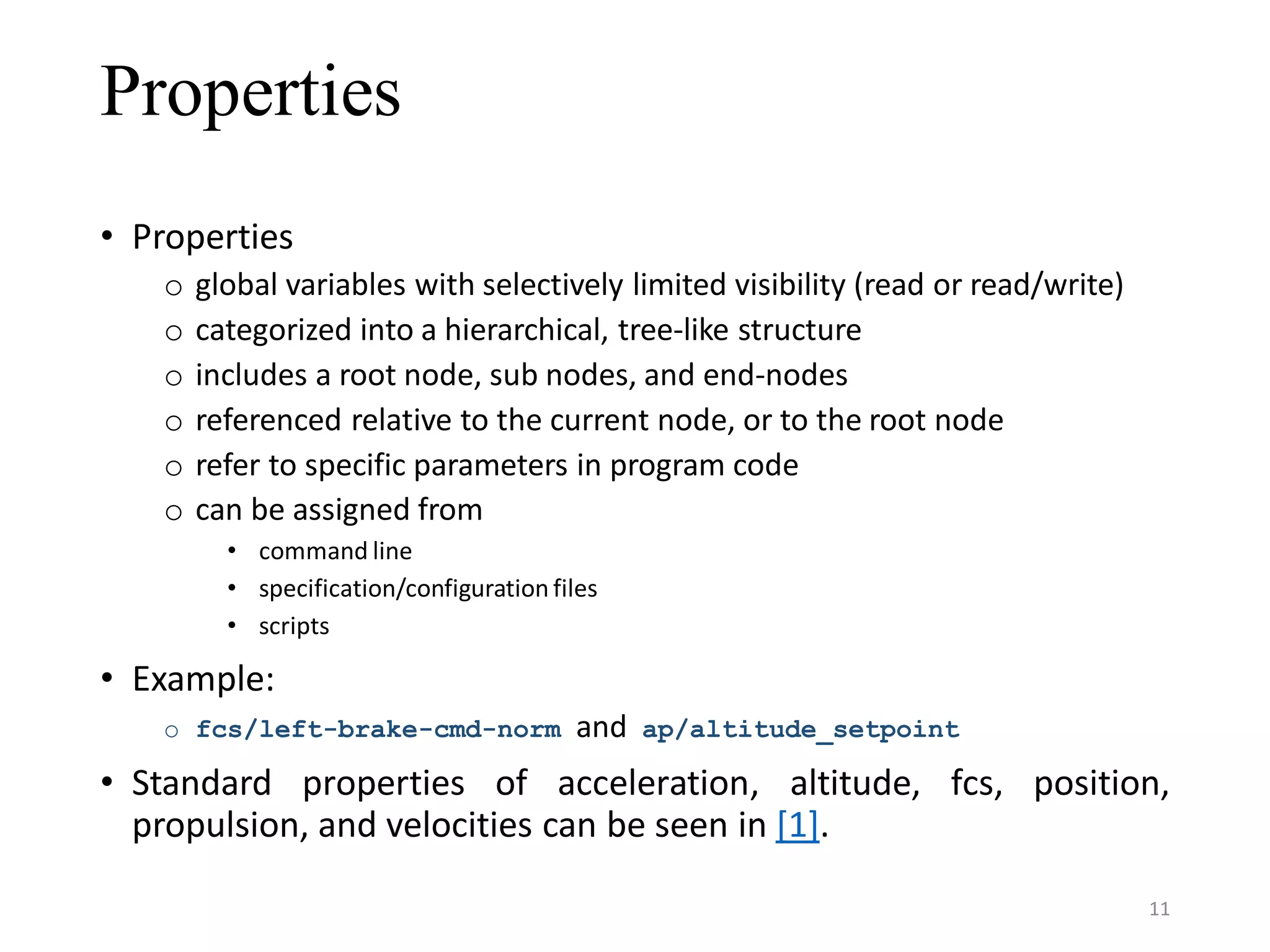 Properties • Properties o global variables with selectively limited visibility (read or read/write) o categorized into a hierarchical, tree-like structure o includes a root node, sub nodes, and end-nodes o referenced relative to the current node, or to the root node o refer to specific parameters in program code o can be assigned from • command line • specification/configuration files • scripts • Example: o fcs/left-brake-cmd-norm and ap/altitude_setpoint • Standard properties of acceleration, altitude, fcs, position, propulsion, and velocities can be seen in [1]. 11 