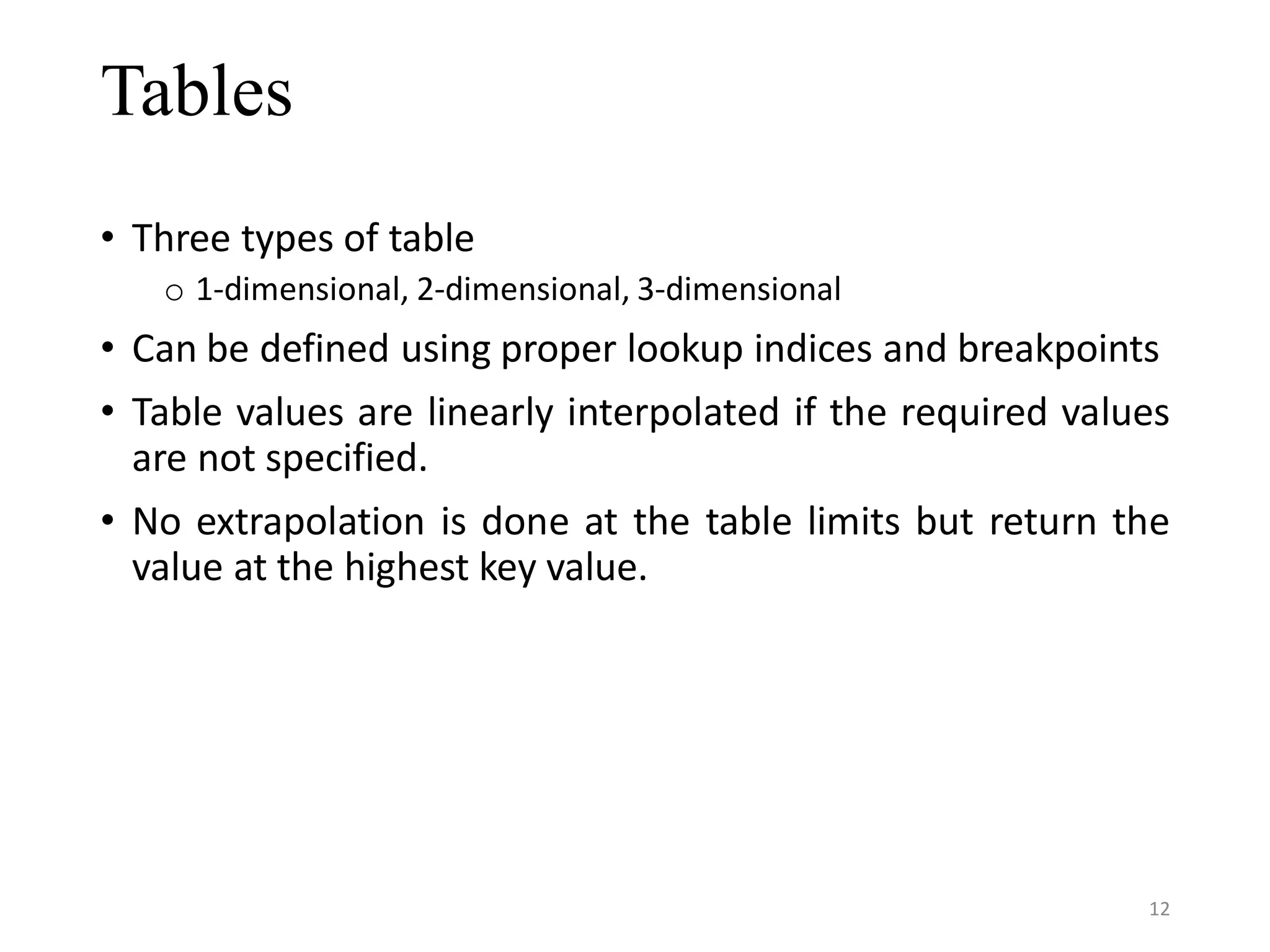 Tables • Three types of table o 1-dimensional, 2-dimensional, 3-dimensional • Can be defined using proper lookup indices and breakpoints • Table values are linearly interpolated if the required values are not specified. • No extrapolation is done at the table limits but return the value at the highest key value. 12 