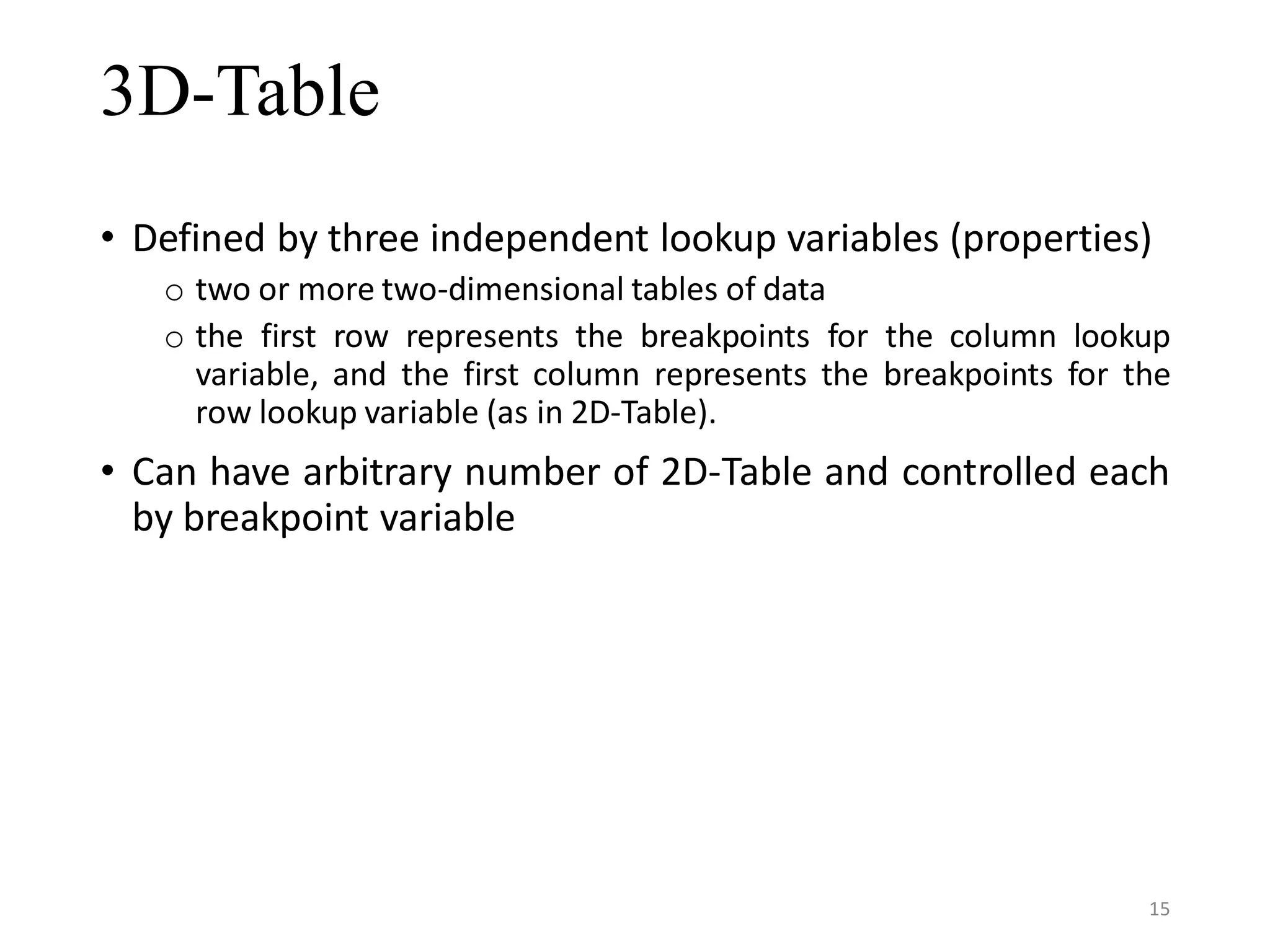3D-Table • Defined by three independent lookup variables (properties) o two or more two-dimensional tables of data o the first row represents the breakpoints for the column lookup variable, and the first column represents the breakpoints for the row lookup variable (as in 2D-Table). • Can have arbitrary number of 2D-Table and controlled each by breakpoint variable 15 