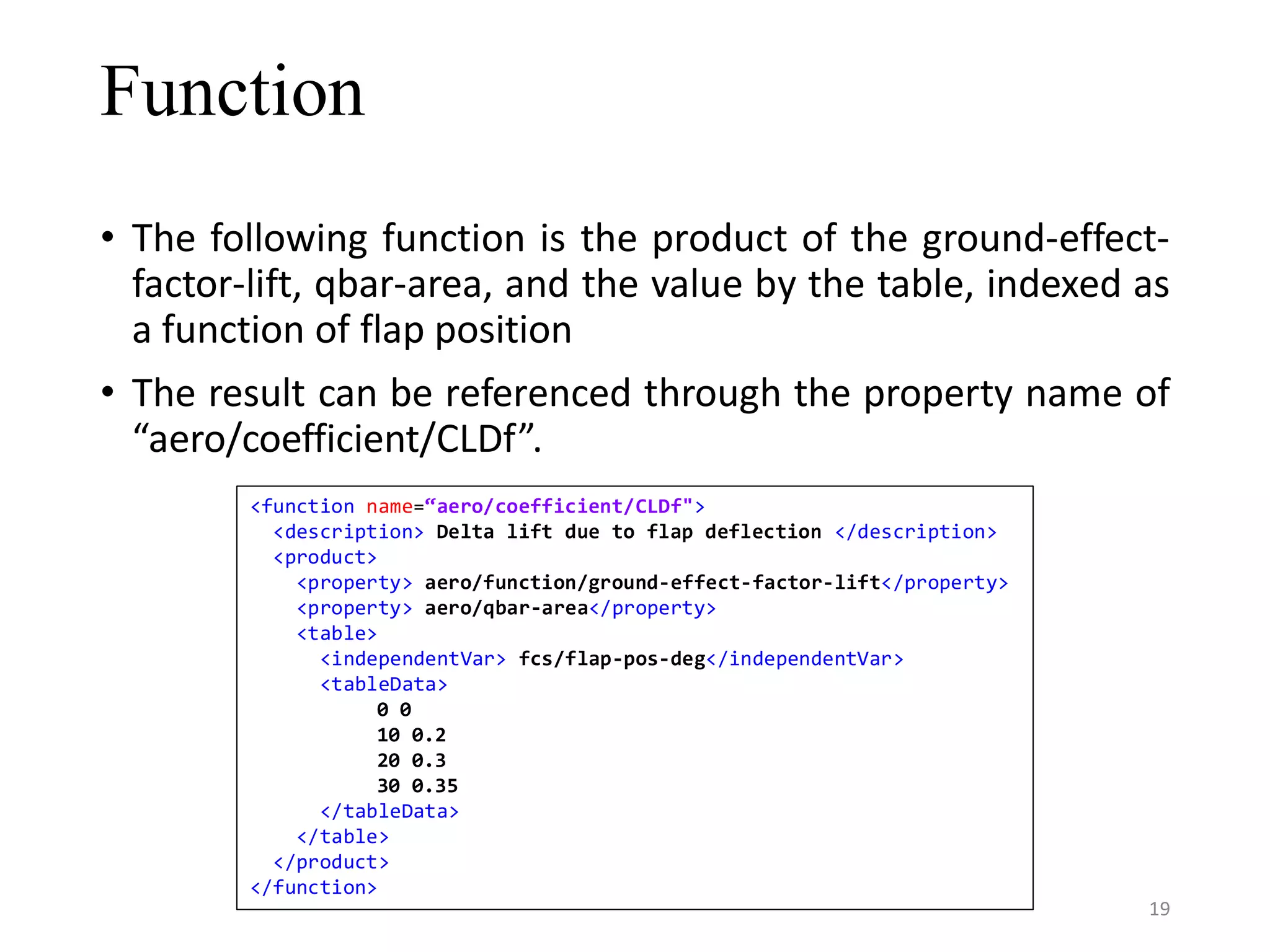 Function • The following function is the product of the ground-effect- factor-lift, qbar-area, and the value by the table, indexed as a function of flap position • The result can be referenced through the property name of “aero/coefficient/CLDf”. <function name=“aero/coefficient/CLDf"> <description> Delta lift due to flap deflection </description> <product> <property> aero/function/ground-effect-factor-lift</property> <property> aero/qbar-area</property> <table> <independentVar> fcs/flap-pos-deg</independentVar> <tableData> 0 0 10 0.2 20 0.3 30 0.35 </tableData> </table> </product> </function> 19 