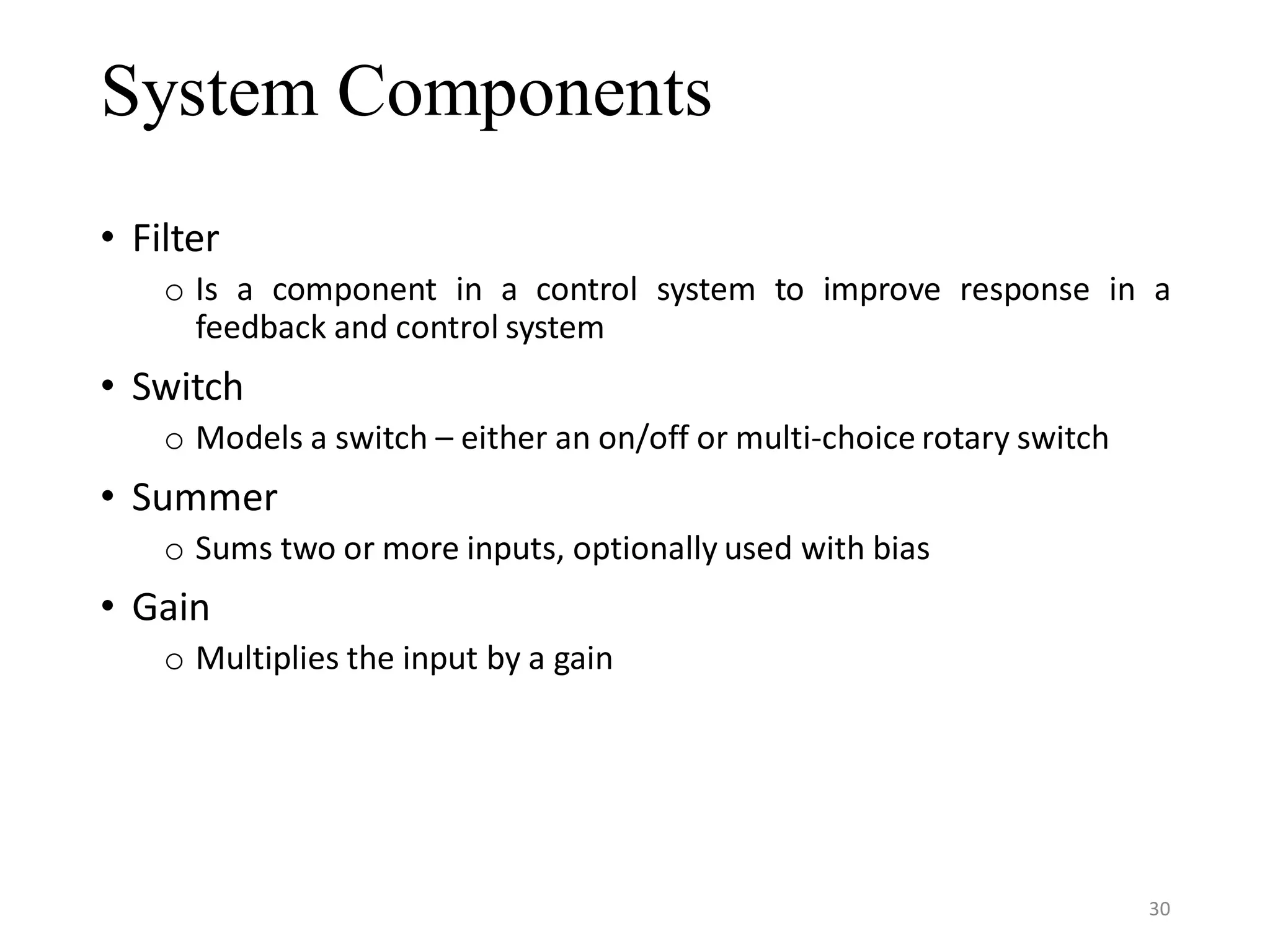 System Components • Filter o Is a component in a control system to improve response in a feedback and control system • Switch o Models a switch – either an on/off or multi-choice rotary switch • Summer o Sums two or more inputs, optionally used with bias • Gain o Multiplies the input by a gain 30 
