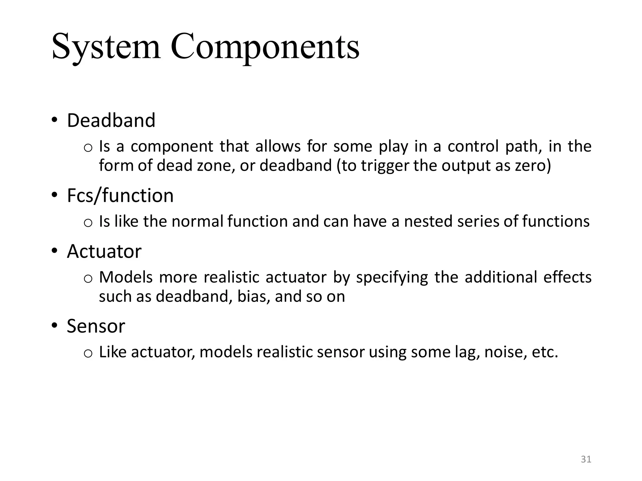 System Components • Deadband o Is a component that allows for some play in a control path, in the form of dead zone, or deadband (to trigger the output as zero) • Fcs/function o Is like the normal function and can have a nested series of functions • Actuator o Models more realistic actuator by specifying the additional effects such as deadband, bias, and so on • Sensor o Like actuator, models realistic sensor using some lag, noise, etc. 31 