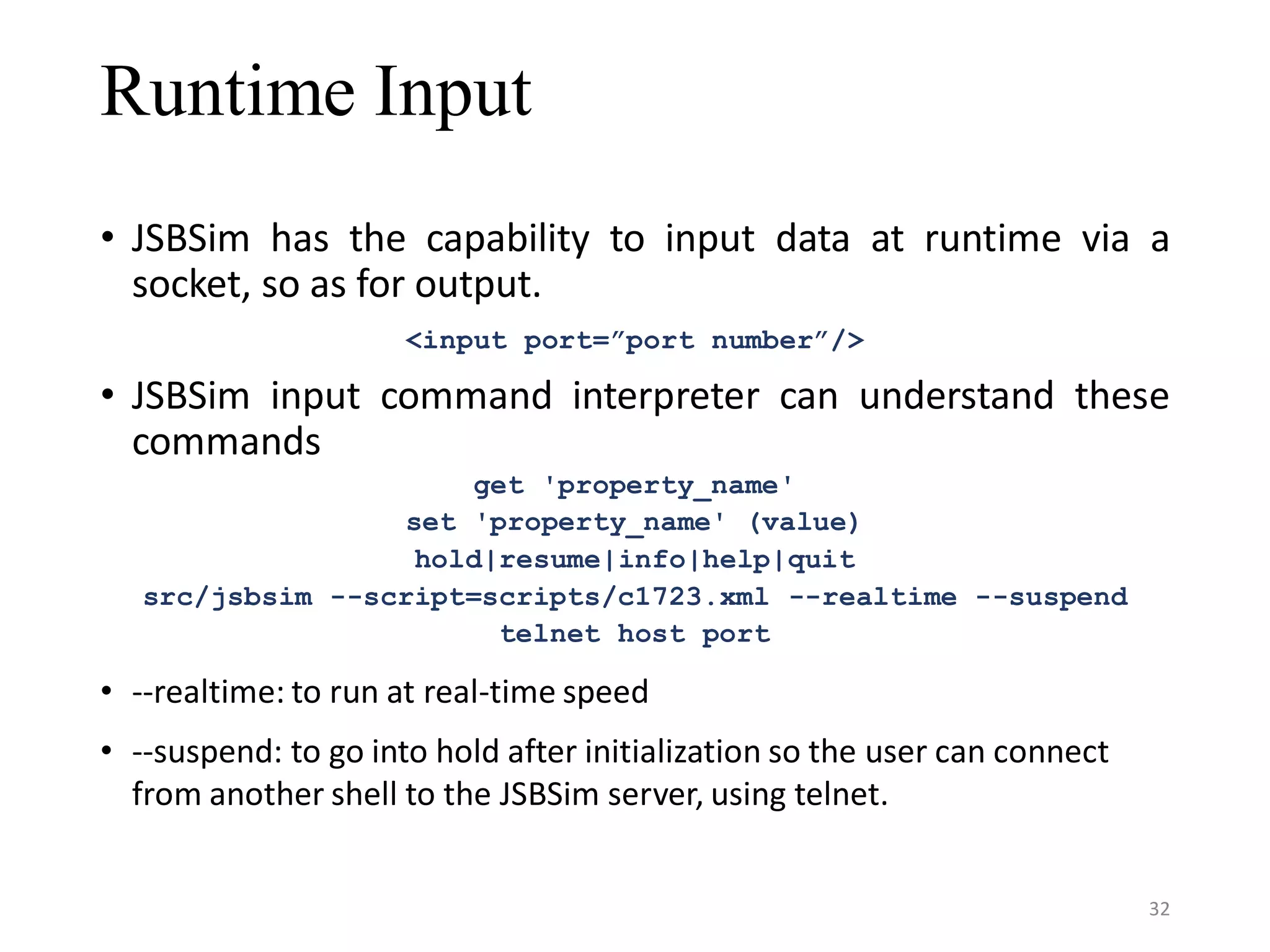 Runtime Input • JSBSim has the capability to input data at runtime via a socket, so as for output. <input port=”port number”/> • JSBSim input command interpreter can understand these commands get 'property_name' set 'property_name' (value) hold|resume|info|help|quit src/jsbsim --script=scripts/c1723.xml --realtime --suspend telnet host port • --realtime: to run at real-time speed • --suspend: to go into hold after initialization so the user can connect from another shell to the JSBSim server, using telnet. 32 