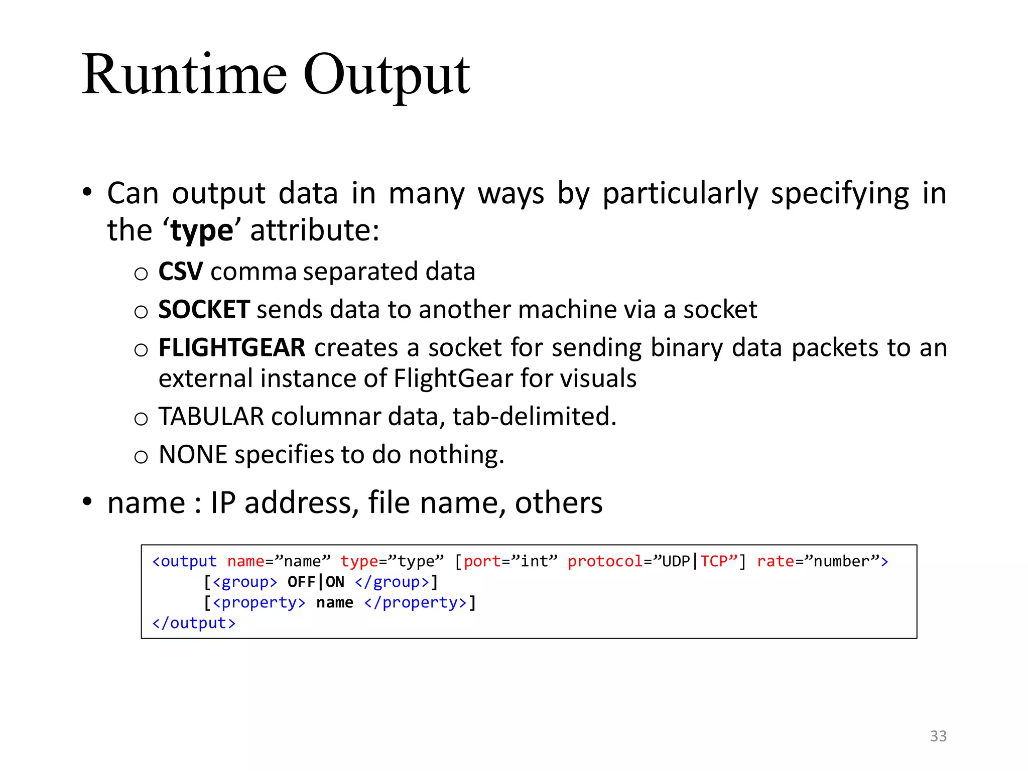 Runtime Output • Can output data in many ways by particularly specifying in the ‘type’ attribute: o CSV comma separated data o SOCKET sends data to another machine via a socket o FLIGHTGEAR creates a socket for sending binary data packets to an external instance of FlightGear for visuals o TABULAR columnar data, tab-delimited. o NONE specifies to do nothing. • name : IP address, file name, others <output name=”name” type=”type” [port=”int” protocol=”UDP|TCP”] rate=”number”> [<group> OFF|ON </group>] [<property> name </property>] </output> 33 
