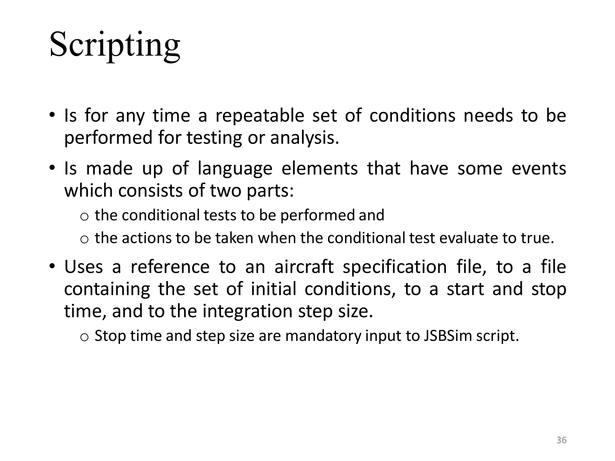 Scripting • Is for any time a repeatable set of conditions needs to be performed for testing or analysis. • Is made up of language elements that have some events which consists of two parts: o the conditional tests to be performed and o the actions to be taken when the conditional test evaluate to true. • Uses a reference to an aircraft specification file, to a file containing the set of initial conditions, to a start and stop time, and to the integration step size. o Stop time and step size are mandatory input to JSBSim script. 36 