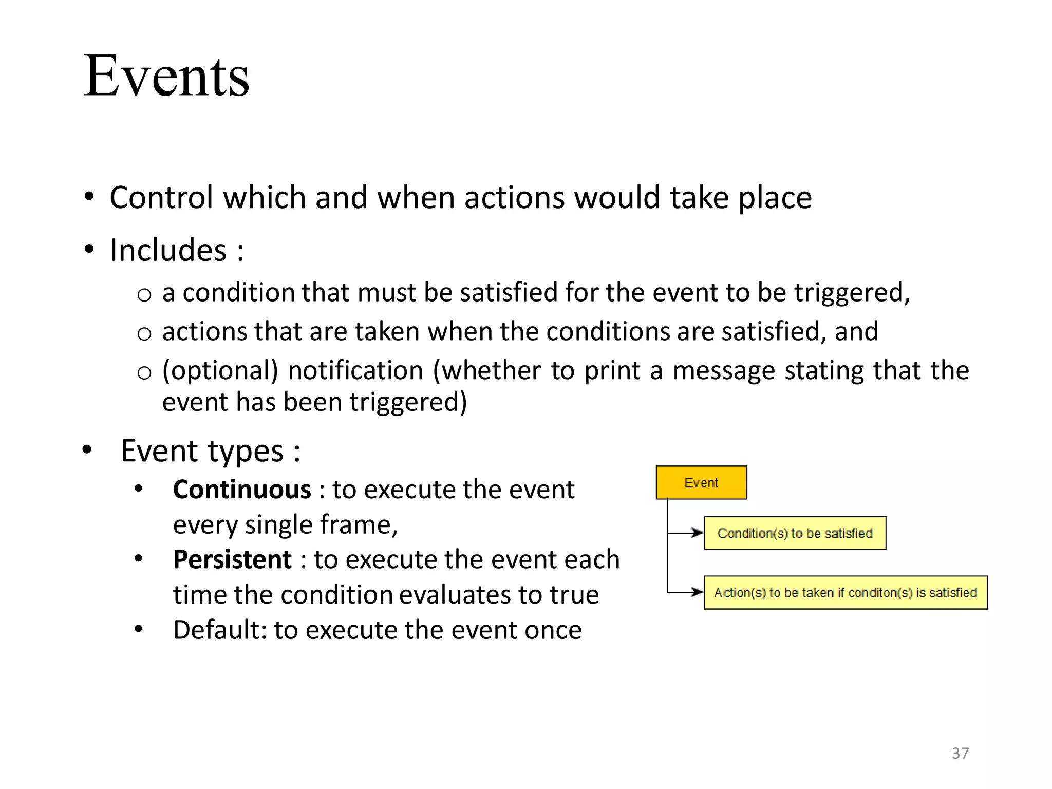 Events • Control which and when actions would take place • Includes : o a condition that must be satisfied for the event to be triggered, o actions that are taken when the conditions are satisfied, and o (optional) notification (whether to print a message stating that the event has been triggered) • Event types : • Continuous : to execute the event every single frame, • Persistent : to execute the event each time the condition evaluates to true • Default: to execute the event once 37 
