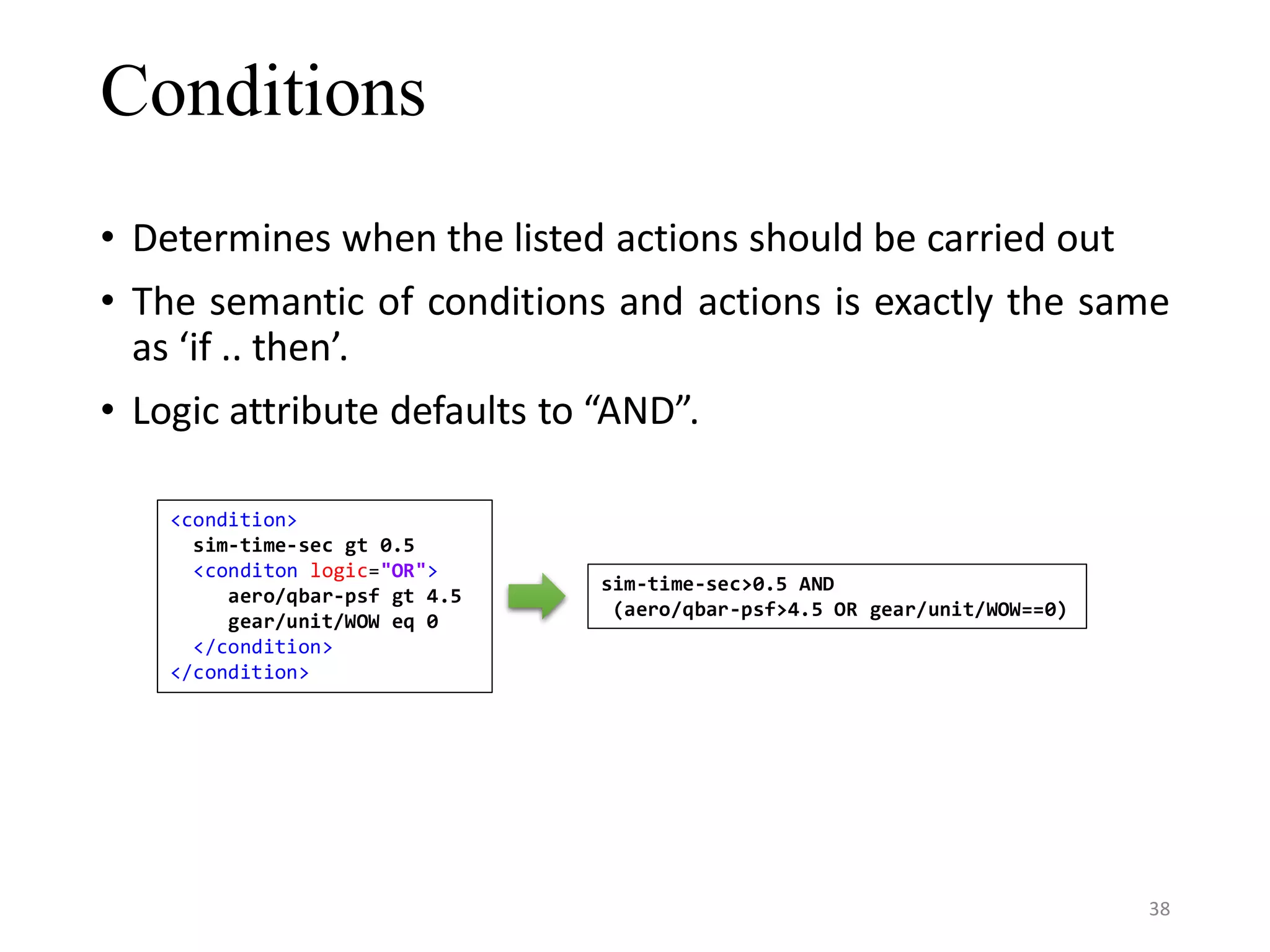 Conditions • Determines when the listed actions should be carried out • The semantic of conditions and actions is exactly the same as ‘if .. then’. • Logic attribute defaults to “AND”. <condition> sim-time-sec gt 0.5 <conditon logic="OR"> aero/qbar-psf gt 4.5 gear/unit/WOW eq 0 </condition> </condition> sim-time-sec>0.5 AND (aero/qbar-psf>4.5 OR gear/unit/WOW==0) 38 