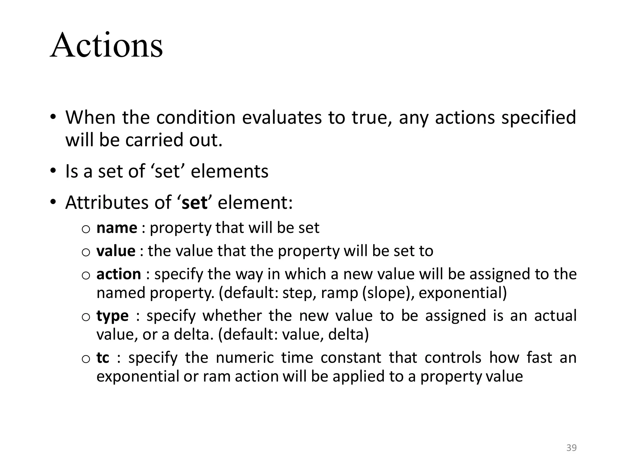 Actions • When the condition evaluates to true, any actions specified will be carried out. • Is a set of ‘set’ elements • Attributes of ‘set’ element: o name : property that will be set o value : the value that the property will be set to o action : specify the way in which a new value will be assigned to the named property. (default: step, ramp (slope), exponential) o type : specify whether the new value to be assigned is an actual value, or a delta. (default: value, delta) o tc : specify the numeric time constant that controls how fast an exponential or ram action will be applied to a property value 39 