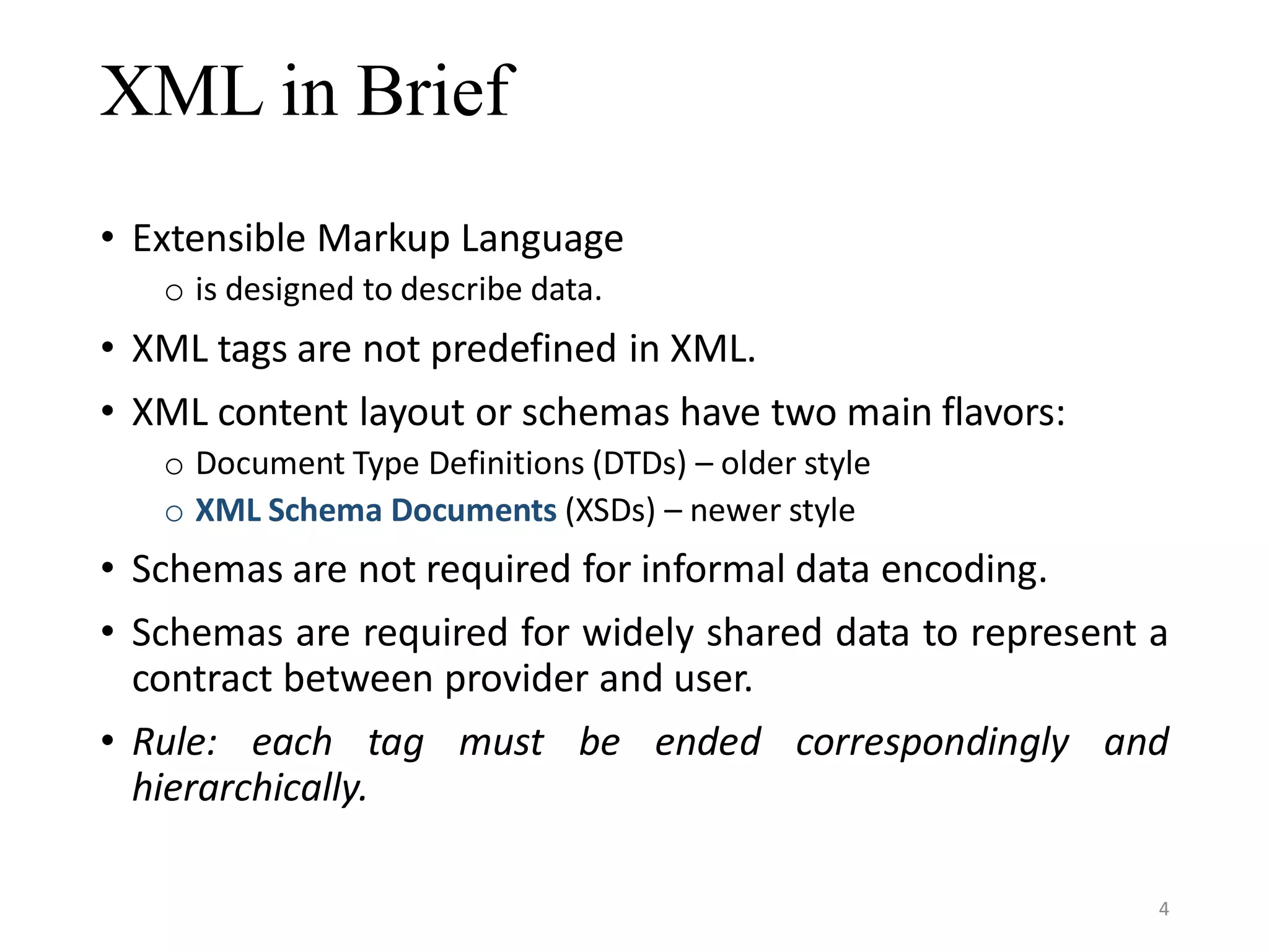 XML in Brief • Extensible Markup Language o is designed to describe data. • XML tags are not predefined in XML. • XML content layout or schemas have two main flavors: o Document Type Definitions (DTDs) – older style o XML Schema Documents (XSDs) – newer style • Schemas are not required for informal data encoding. • Schemas are required for widely shared data to represent a contract between provider and user. • Rule: each tag must be ended correspondingly and hierarchically. 4 
