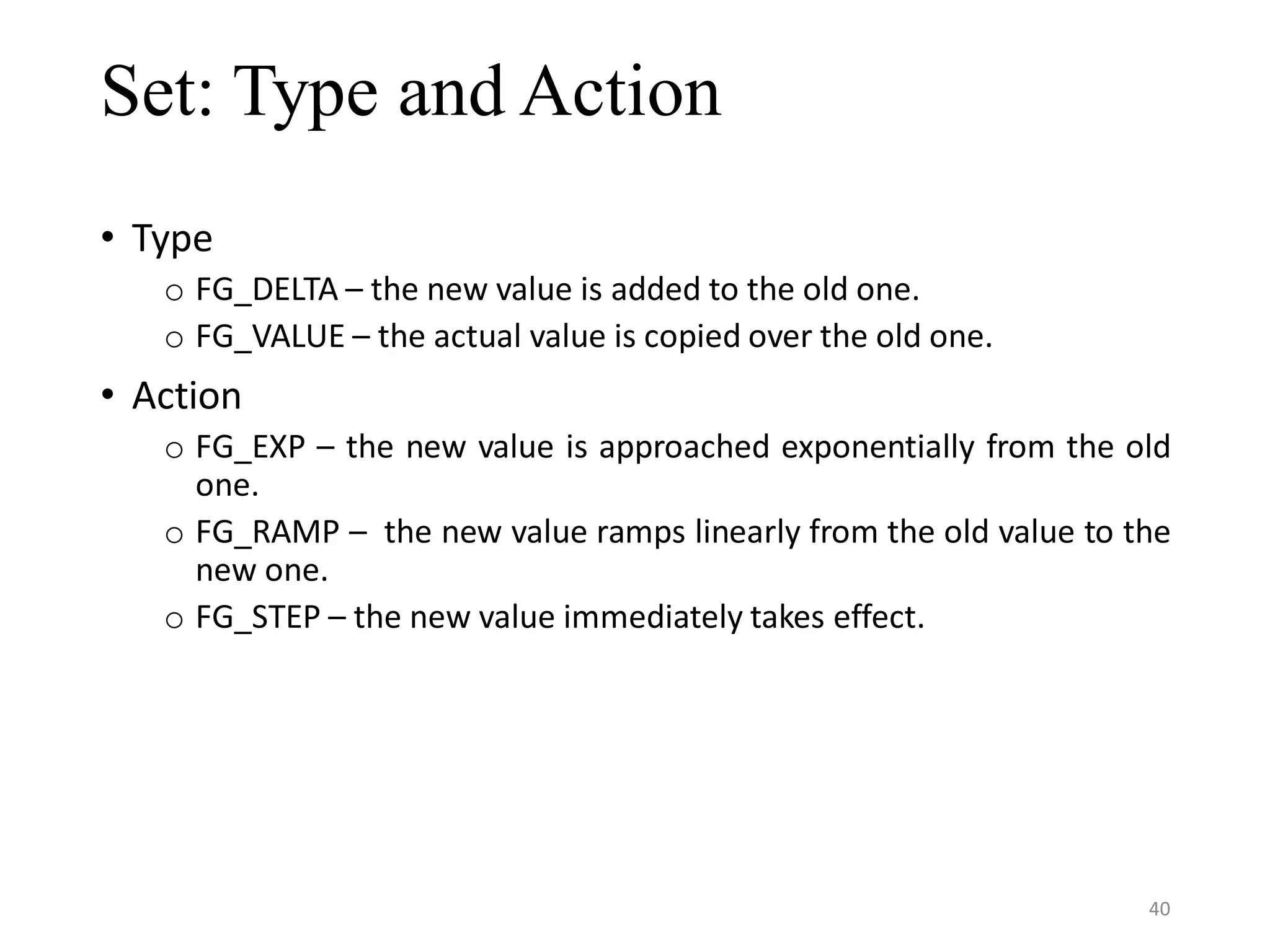 Set: Type and Action • Type o FG_DELTA – the new value is added to the old one. o FG_VALUE – the actual value is copied over the old one. • Action o FG_EXP – the new value is approached exponentially from the old one. o FG_RAMP – the new value ramps linearly from the old value to the new one. o FG_STEP – the new value immediately takes effect. 40 