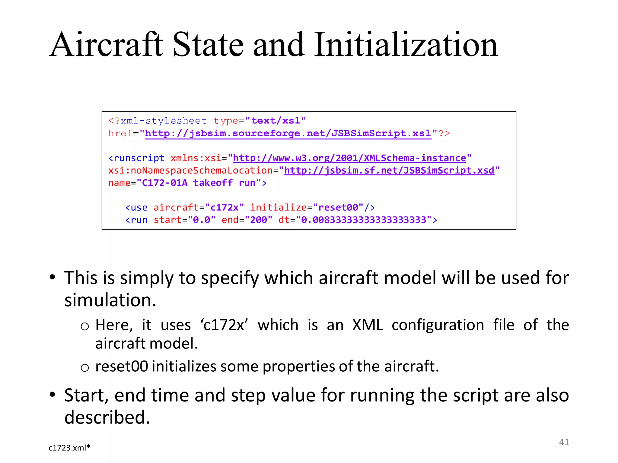 Aircraft State and Initialization • This is simply to specify which aircraft model will be used for simulation. o Here, it uses ‘c172x’ which is an XML configuration file of the aircraft model. o reset00 initializes some properties of the aircraft. • Start, end time and step value for running the script are also described. <?xml-stylesheet type="text/xsl" href="http://jsbsim.sourceforge.net/JSBSimScript.xsl"?> <runscript xmlns:xsi="http://www.w3.org/2001/XMLSchema-instance" xsi:noNamespaceSchemaLocation="http://jsbsim.sf.net/JSBSimScript.xsd" name="C172-01A takeoff run"> <use aircraft="c172x" initialize="reset00"/> <run start="0.0" end="200" dt="0.00833333333333333333"> c1723.xml* 41 