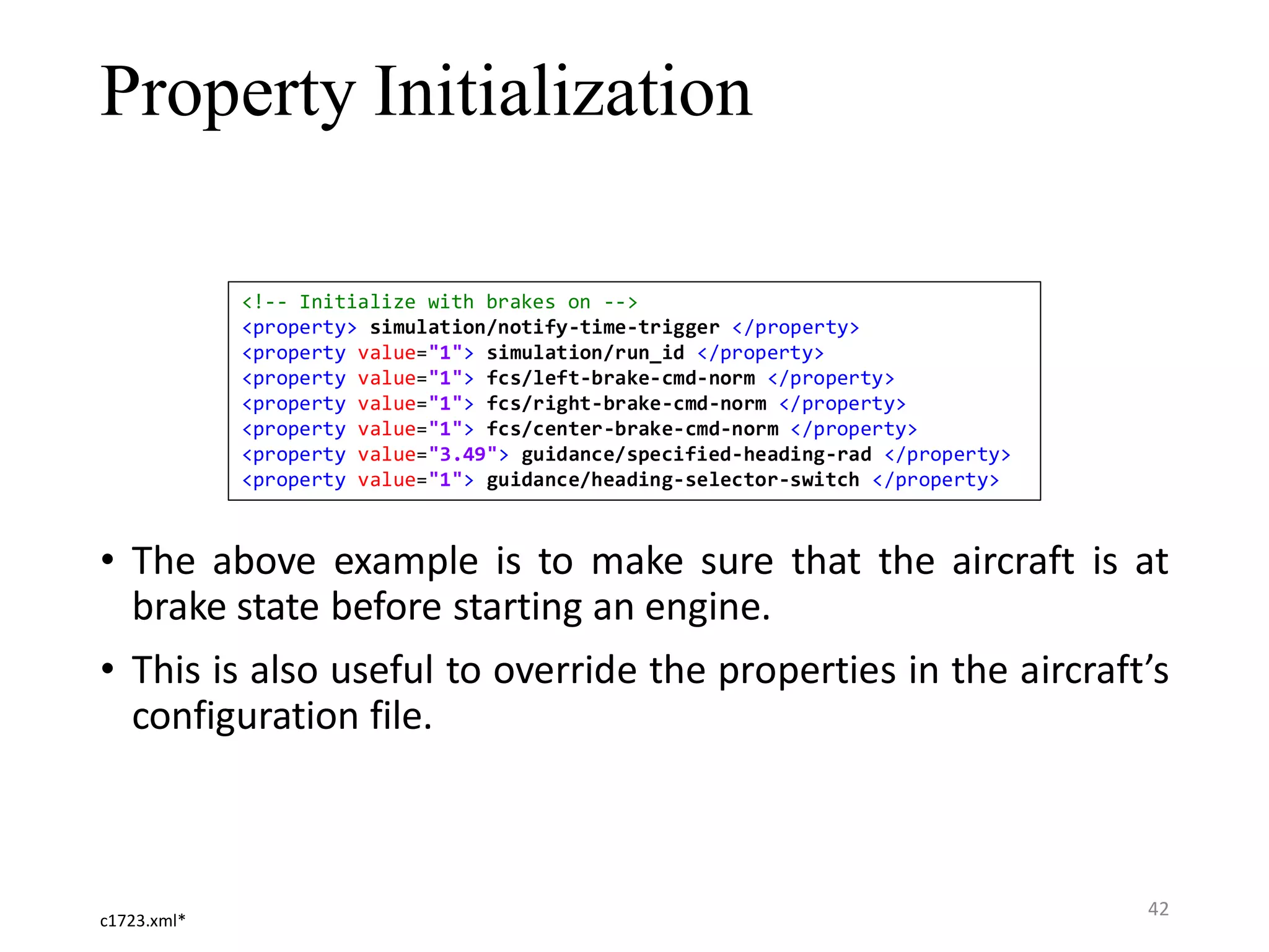 Property Initialization • The above example is to make sure that the aircraft is at brake state before starting an engine. • This is also useful to override the properties in the aircraft’s configuration file. <!-- Initialize with brakes on --> <property> simulation/notify-time-trigger </property> <property value="1"> simulation/run_id </property> <property value="1"> fcs/left-brake-cmd-norm </property> <property value="1"> fcs/right-brake-cmd-norm </property> <property value="1"> fcs/center-brake-cmd-norm </property> <property value="3.49"> guidance/specified-heading-rad </property> <property value="1"> guidance/heading-selector-switch </property> c1723.xml* 42 