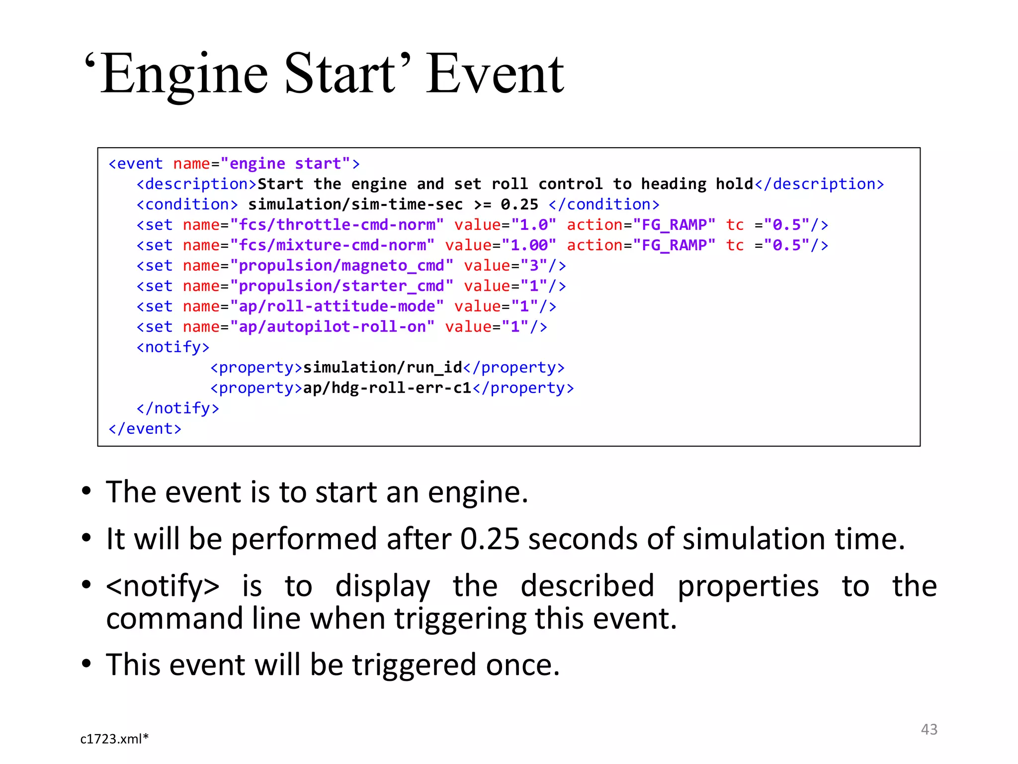 ‘Engine Start’ Event • The event is to start an engine. • It will be performed after 0.25 seconds of simulation time. • <notify> is to display the described properties to the command line when triggering this event. • This event will be triggered once. c1723.xml* <event name="engine start"> <description>Start the engine and set roll control to heading hold</description> <condition> simulation/sim-time-sec >= 0.25 </condition> <set name="fcs/throttle-cmd-norm" value="1.0" action="FG_RAMP" tc ="0.5"/> <set name="fcs/mixture-cmd-norm" value="1.00" action="FG_RAMP" tc ="0.5"/> <set name="propulsion/magneto_cmd" value="3"/> <set name="propulsion/starter_cmd" value="1"/> <set name="ap/roll-attitude-mode" value="1"/> <set name="ap/autopilot-roll-on" value="1"/> <notify> <property>simulation/run_id</property> <property>ap/hdg-roll-err-c1</property> </notify> </event> 43 