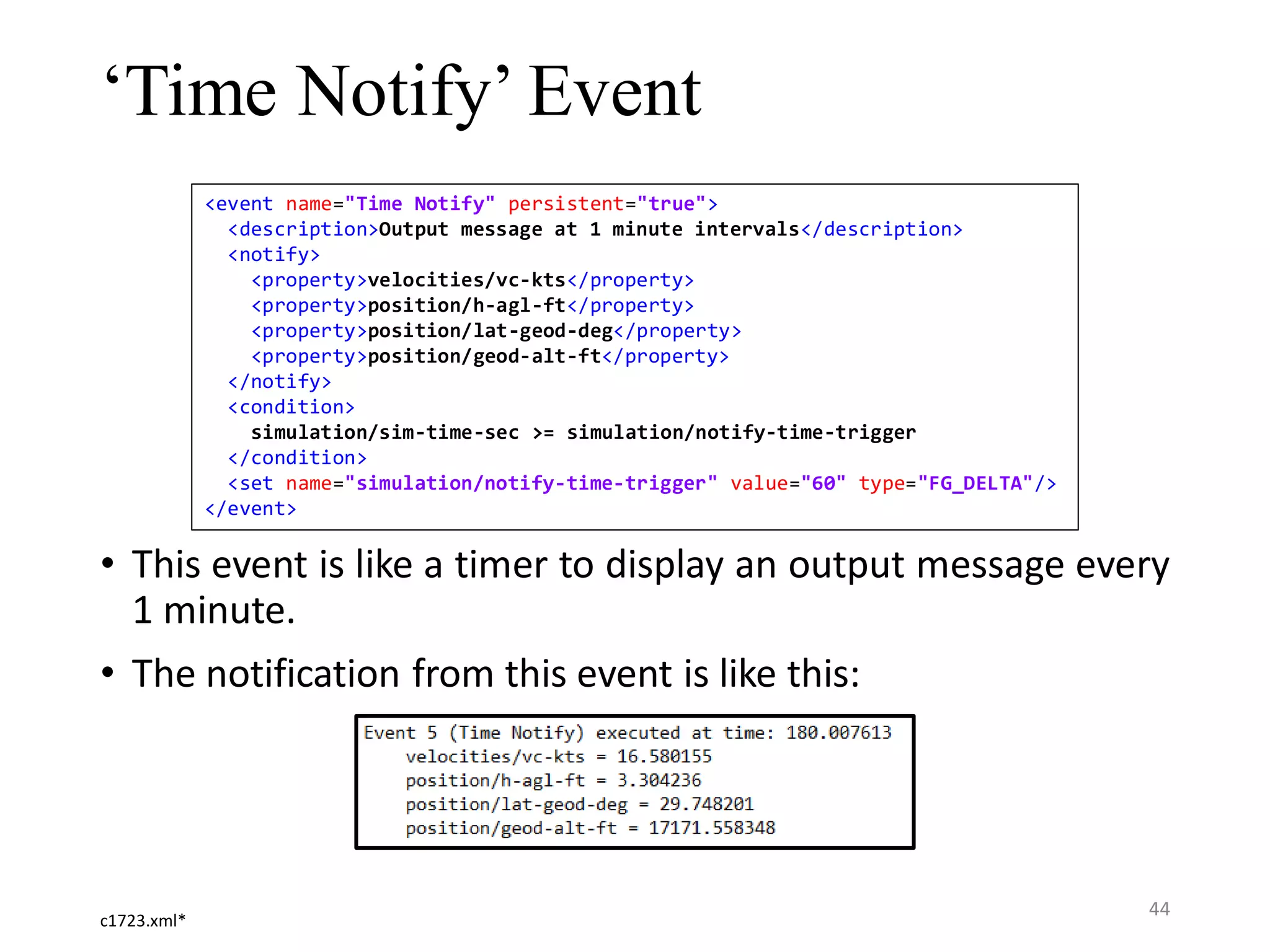 ‘Time Notify’ Event • This event is like a timer to display an output message every 1 minute. • The notification from this event is like this: <event name="Time Notify" persistent="true"> <description>Output message at 1 minute intervals</description> <notify> <property>velocities/vc-kts</property> <property>position/h-agl-ft</property> <property>position/lat-geod-deg</property> <property>position/geod-alt-ft</property> </notify> <condition> simulation/sim-time-sec >= simulation/notify-time-trigger </condition> <set name="simulation/notify-time-trigger" value="60" type="FG_DELTA"/> </event> c1723.xml* 44 