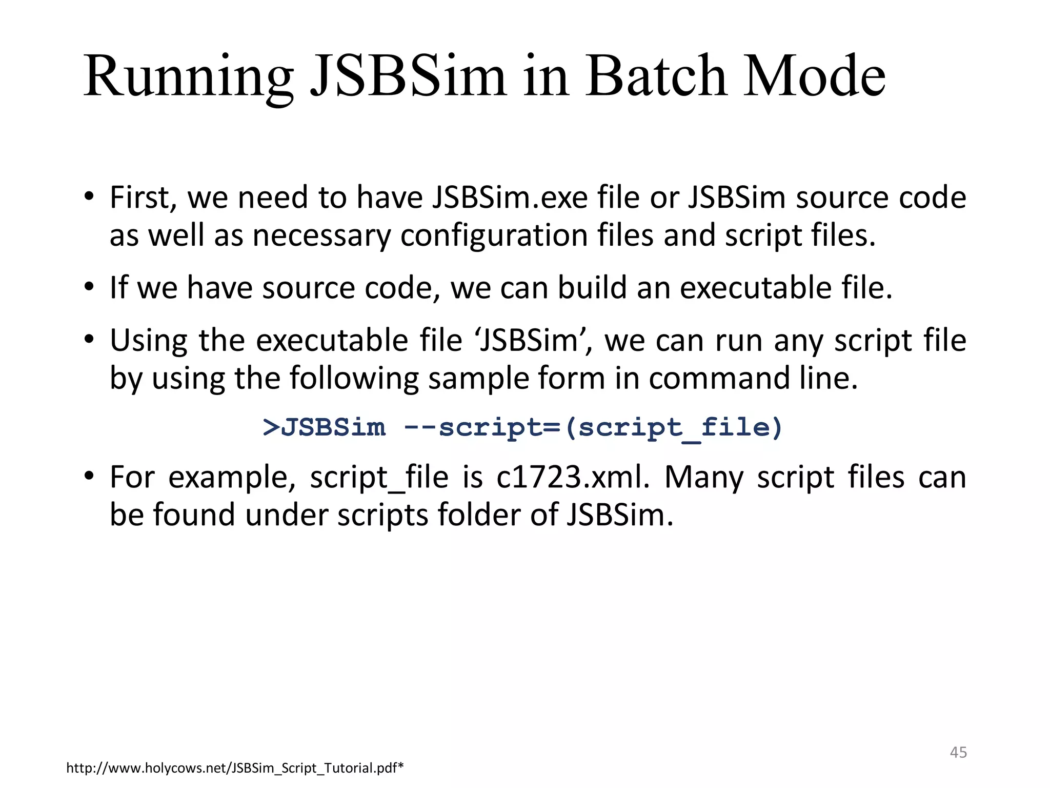 Running JSBSim in Batch Mode • First, we need to have JSBSim.exe file or JSBSim source code as well as necessary configuration files and script files. • If we have source code, we can build an executable file. • Using the executable file ‘JSBSim’, we can run any script file by using the following sample form in command line. >JSBSim --script=(script_file) • For example, script_file is c1723.xml. Many script files can be found under scripts folder of JSBSim. http://www.holycows.net/JSBSim_Script_Tutorial.pdf* 45 