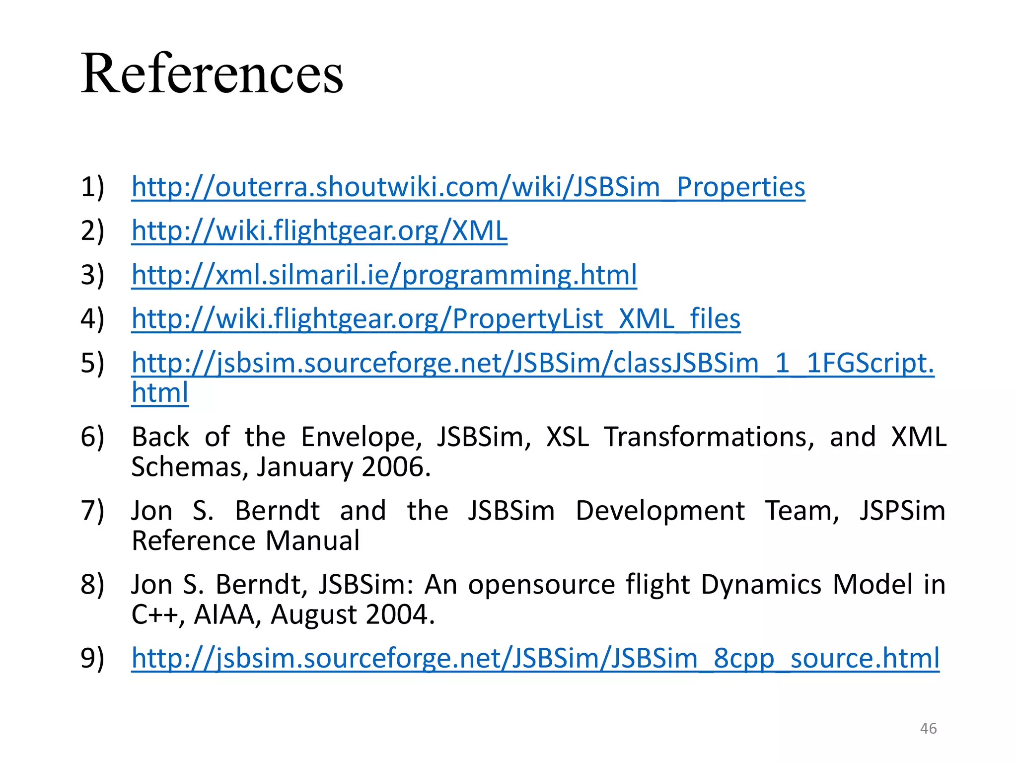 References 1) http://outerra.shoutwiki.com/wiki/JSBSim_Properties 2) http://wiki.flightgear.org/XML 3) http://xml.silmaril.ie/programming.html 4) http://wiki.flightgear.org/PropertyList_XML_files 5) http://jsbsim.sourceforge.net/JSBSim/classJSBSim_1_1FGScript. html 6) Back of the Envelope, JSBSim, XSL Transformations, and XML Schemas, January 2006. 7) Jon S. Berndt and the JSBSim Development Team, JSPSim Reference Manual 8) Jon S. Berndt, JSBSim: An opensource flight Dynamics Model in C++, AIAA, August 2004. 9) http://jsbsim.sourceforge.net/JSBSim/JSBSim_8cpp_source.html 46 